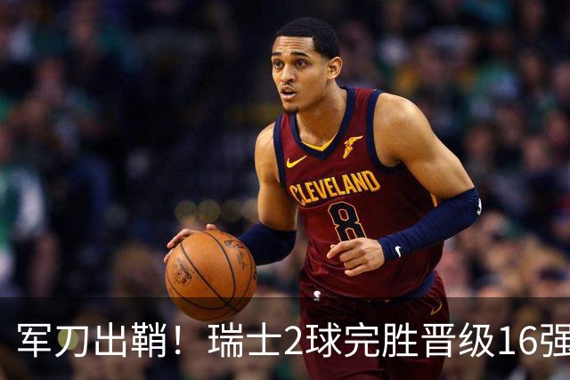 军刀出鞘！瑞士2球完胜晋级16强 时隔88年淘汰赛赢球