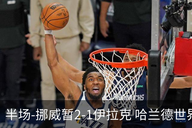 半场-挪威暂2-1伊拉克 哈兰德世界杯首秀梅开二度侯赛因破门