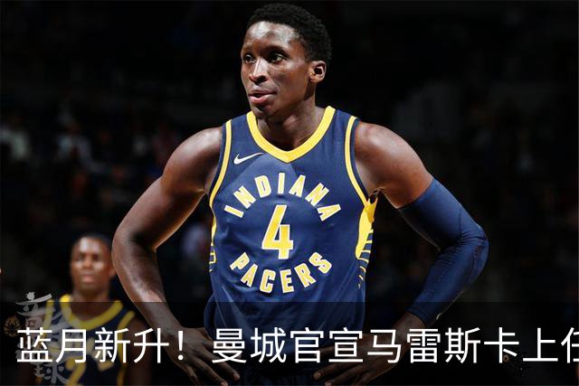 蓝月新升！曼城官宣马雷斯卡上任 第三次加盟签约三年